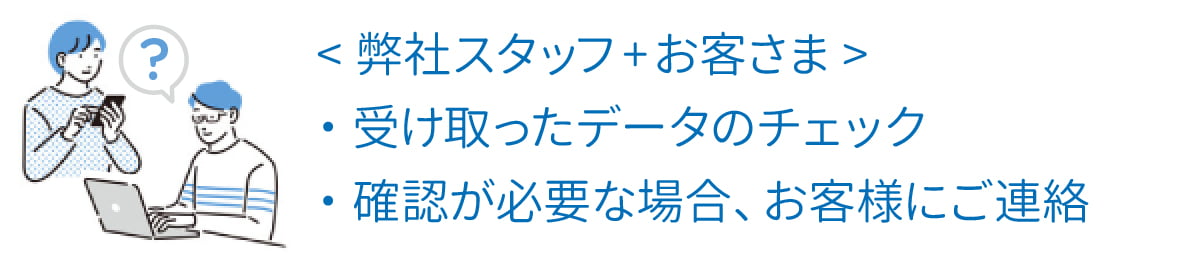 <弊社スタッフ>受け取ったデータのチェック。確認が必要な場合、お客様にご連絡。